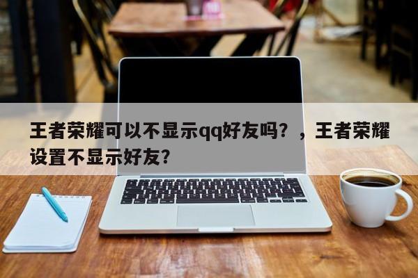 王者荣耀可以不显示qq好友吗？，王者荣耀设置不显示好友？-第1张图片
