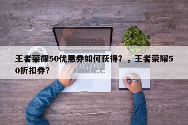 王者荣耀50优惠券如何获得？，王者荣耀50折扣券？-第1张图片
