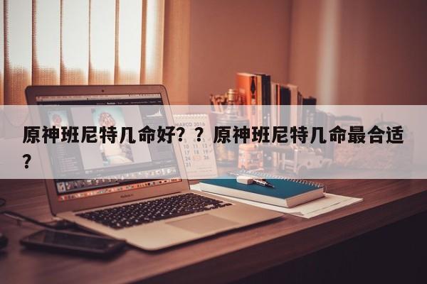原神班尼特几命好？？原神班尼特几命最合适？-第1张图片