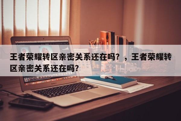 王者荣耀转区亲密关系还在吗？，王者荣耀转区亲密关系还在吗？-第1张图片
