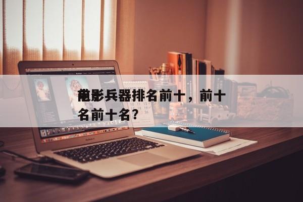 前十
电影兵器排名前十，前十
电影兵器排名前十名？-第1张图片