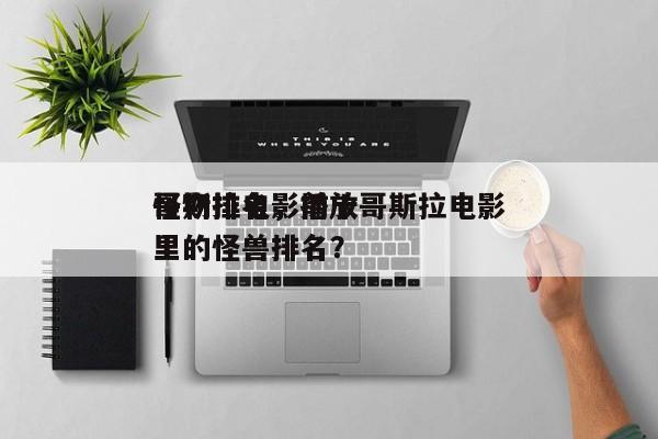 哥斯拉电影前十
怪物排名，播放哥斯拉电影里的怪兽排名？-第1张图片