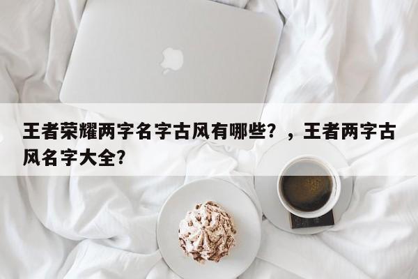 王者荣耀两字名字古风有哪些？，王者两字古风名字大全？-第1张图片