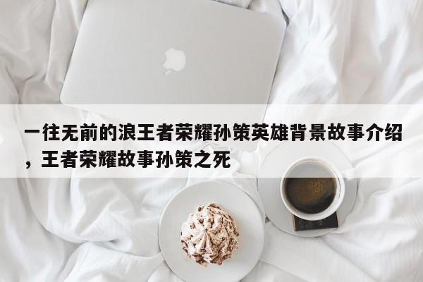 一往无前的浪王者荣耀孙策英雄背景故事介绍，王者荣耀故事孙策之死-第1张图片