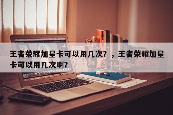 王者荣耀加星卡可以用几次？，王者荣耀加星卡可以用几次啊？-第1张图片