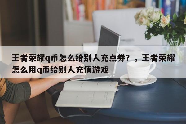 王者荣耀q币怎么给别人充点券？，王者荣耀怎么用q币给别人充值游戏-第1张图片