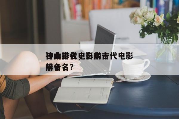 日本古代电影前十
神曲排名，日本古代电影排名
前十名？-第1张图片