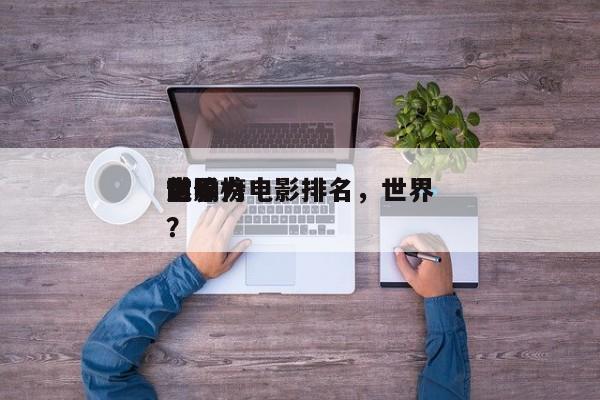 前十
世界
影响力电影排名，世界
电影榜？-第1张图片