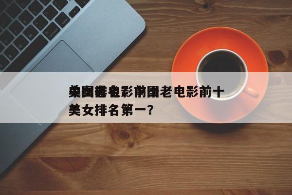 中国老电影前十
美女排名？中国老电影前十
美女排名第一？-第1张图片