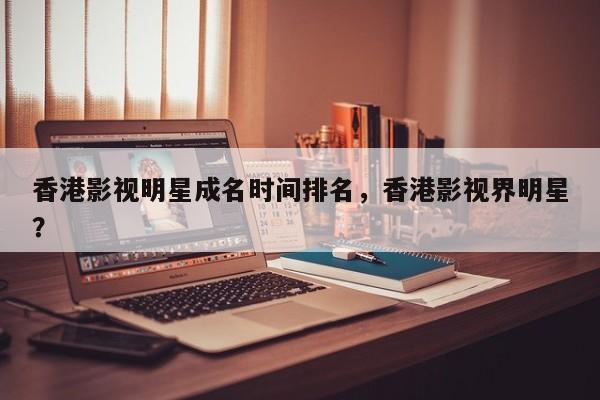 香港影视明星成名时间排名，香港影视界明星？-第1张图片
