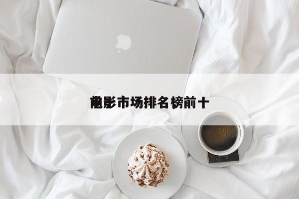 前十
电影市场排名，前十
电影市场排名榜-第1张图片