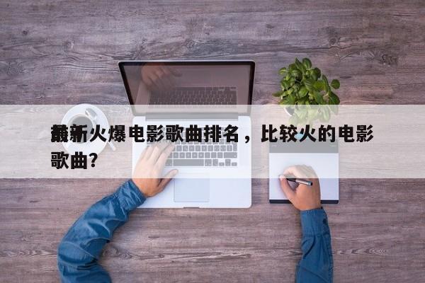 前十
最新火爆电影歌曲排名，比较火的电影歌曲？-第1张图片