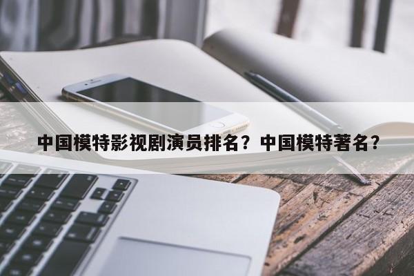 中国模特影视剧演员排名？中国模特著名？-第1张图片