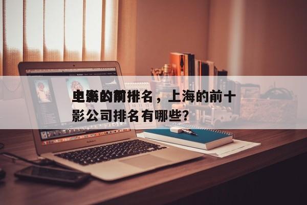 上海的前十
电影公司排名，上海的前十
电影公司排名有哪些？-第1张图片